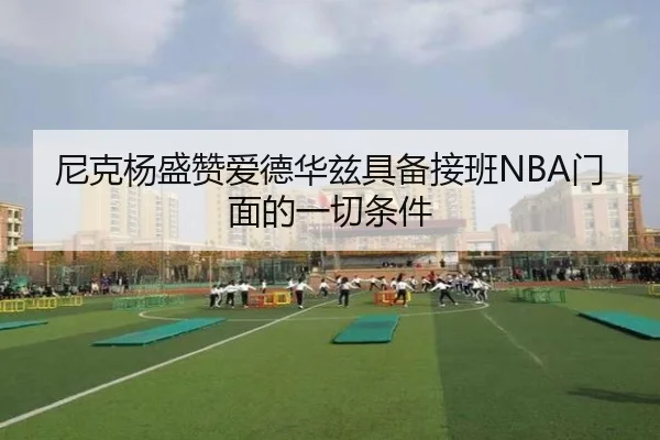 尼克杨盛赞爱德华兹具备接班NBA门面的一切条件（JiuyouSports）
