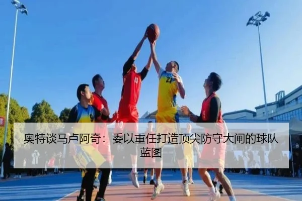 奥特谈马卢阿奇：委以重任打造顶尖防守大闸的球队蓝图（JiuyouSports）